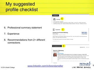 © 2014 Walsh College
My suggested
profile checklist
6. Professional summary statement
7. Experience
8. Recommendations from 2+ different
connections
www.linkedin.com/in/brendameller 9
7
6
8
 