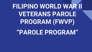FILIPINO WORLD WAR II
VETERANS PAROLE
PROGRAM (FWVP)
“PAROLE PROGRAM”
 