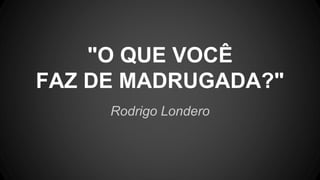 Rodrigo Londero
"O QUE VOCÊ
FAZ DE MADRUGADA?"
 