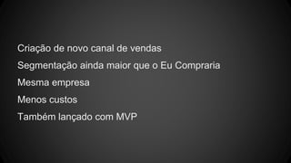 Criação de novo canal de vendas
Segmentação ainda maior que o Eu Compraria
Mesma empresa
Menos custos
Também lançado com MVP
 