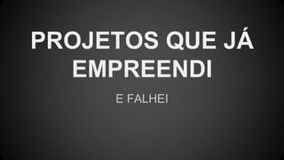 E FALHEI
PROJETOS QUE JÁ
EMPREENDI
 