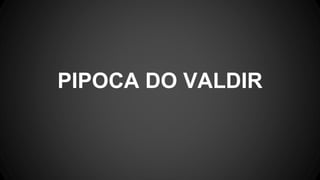 PIPOCA DO VALDIR
 