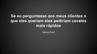 Se eu perguntasse aos meus clientes o
que eles queriam eles pediriam cavalos
mais rápidos
Henry Ford
 