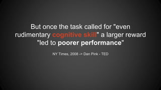 NY Times, 2008 -> Dan Pink - TED
But once the task called for "even
rudimentary cognitive skill" a larger reward
"led to poorer performance"
 