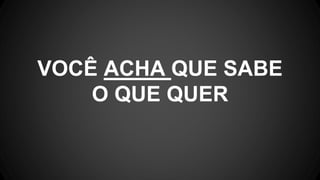 VOCÊ ACHA QUE SABE
O QUE QUER
 