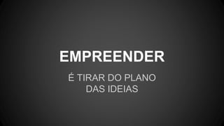 É TIRAR DO PLANO
DAS IDEIAS
EMPREENDER
 