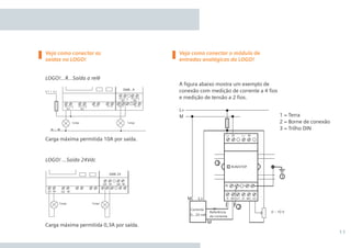 11
Carga máxima permitida 10A por saída.
Carga máxima permitida 0,3A por saída.
Veja como conectar as
saídas no LOGO!
Veja como conectar o módulo de
entradas analógicas do LOGO!
DM8 24
Q1 Q2M M
Q5 Q6M M
Carga Carga
LOGO!...R...Saída a relê
A figura abaixo mostra um exemplo de
conexão com medição de corrente a 4 fios
e medição de tensão a 2 fios.
LOGO! ...Saída 24Vdc
1 = Terra
2 = Borne de conexão
3 = Trilho DIN
•Manual_LOGO_AGO_13.indd 11 8/15/13 11:05 AM
 