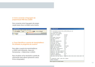 17
Para converter entre linguagens de progra-
mação basta clicar no botão como mostra.
Para saber o quanto de memória/blocos
o LOGO! está utilizando, clique em
Ferramentas → Determinar o LOGO!.
Para visualizar se faz necessário a janela de
informação estar aberta (pressione a tecla
F4 do computador).
d. Como converter a linguagem de
programação FBD e/ou Ladder
e. Como identificar o quanto de memória/bloco
foi utilizado no programa do usuário?
•Manual_LOGO_AGO_13.indd 17 8/15/13 11:05 AM
 