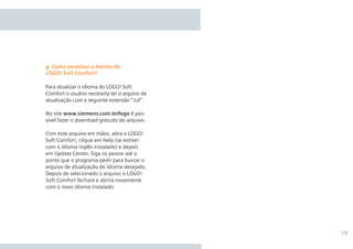 19
Para atualizar o idioma do LOGO! Soft
Comfort o usuário necessita ter o arquivo de
atualização com a seguinte extensão “.luf”.
No site www.siemens.com.br/logo é pos-
sível fazer o download gratuito do arquivo.
Com este arquivo em mãos, abra o LOGO!
Soft Comfort, clique em Help (se estiver
com o idioma inglês instalado) e depois
em Update Center. Siga os passos até o
ponto que o programa pedir para buscar o
arquivo de atualização de idioma desejado.
Depois de selecionado o arquivo o LOGO!
Soft Comfort fechará e abrirá novamente
com o novo idioma instalado.
g. Como atualizar o idioma do
LOGO! Soft Comfort?
•Manual_LOGO_AGO_13.indd 19 8/15/13 11:05 AM
 