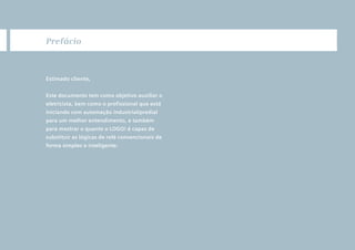 2
O que é LOGO!
Subtítulo
1 Prefácio
Estimado cliente,
Este documento tem como objetivo auxiliar o
eletricista, bem como o profissional que está
iniciando com automação industrial/predial
para um melhor entendimento, e também
para mostrar o quanto o LOGO! é capaz de
substituir as lógicas de relé convencionais de
forma simples e inteligente.
•Manual_LOGO_AGO_13.indd 2 8/15/13 11:05 AM
 