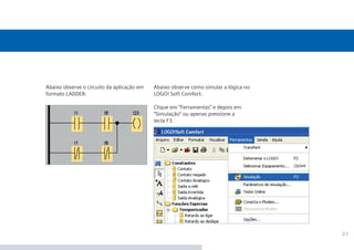 21
Abaixo observe como simular a lógica no
LOGO! Soft Comfort:
Clique em “Ferramentas” e depois em
“Simulação” ou apenas pressione a
tecla F3.
Abaixo observe o circuito da aplicação em
formato LADDER:
•Manual_LOGO_AGO_13.indd 21 8/15/13 11:05 AM
 