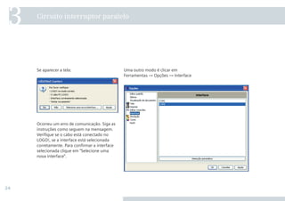 24
Uma outro modo é clicar em
Ferramentas → Opções → Interface
Se aparecer a tela:
Ocorreu um erro de comunicação. Siga as
instruções como seguem na mensagem.
Verifique se o cabo está conectado no
LOGO!, se a interface está selecionada
corretamente. Para confirmar a interface
selecionada clique em “Selecione uma
nova interface”.
Circuito interruptor paralelo
3
•Manual_LOGO_AGO_13.indd 24 8/15/13 11:05 AM
 