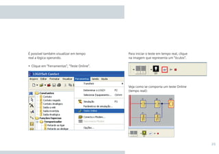 25
Para iniciar o teste em tempo real, clique
na imagem que representa um “óculos”.
Veja como se comporta um teste Online
(tempo real):
É possível também visualizar em tempo
real a lógica operando.
•	 Clique em “Ferramentas”, “Teste Online”.
•Manual_LOGO_AGO_13.indd 25 8/15/13 11:05 AM
 