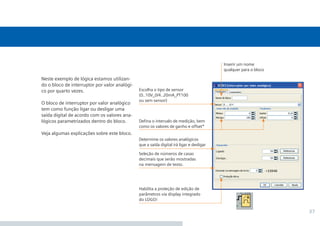 37
Neste exemplo de lógica estamos utilizan-
do o bloco de interruptor por valor analógi-
co por quarto vezes.
O bloco de interruptor por valor analógico
tem como função ligar ou desligar uma
saída digital de acordo com os valores ana-
lógicos parametrizados dentro do bloco.
Veja algumas explicações sobre este bloco.
Habilita a proteção de edição de
parâmetros via display integrado
do LOGO!
Defina o intervalo de medição, bem
como os valores de ganho e offset*
Seleção de números de casas
decimais que serão mostradas
na mensagem de texto.
Determine os valores analógicos
que a saída digital irá ligar e desligar
Escolha o tipo de sensor
(0..10V_0/4..20mA_PT100
ou sem sensor)
Inserir um nome
qualquer para o bloco
•Manual_LOGO_AGO_13.indd 37 8/15/13 11:05 AM
 