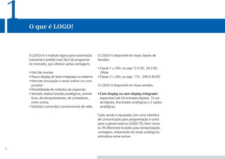 4
O que é LOGO!
1
O LOGO! é disponível em duas classes de
tensões:
•	Classe 1 ≤ 24V, ou seja 12 V dc, 24 V dc,
24Vac
•	Classe 2 > 24V, ou seja, 115…240 V ac/dc
O LOGO! é disponível em duas versões:
•	Com display ou sem display integrado:
expansível até 24 entradas digitais, 16 saí-
da digitais, 8 entradas analógicas e 2 saídas
analógicas.
Cada versão é equipada com uma interface
de comunicação para programação e outra
para o painel externo LOGO! TD, bem como
as 39 diferentes funções para temporização,
contagem, tratamento de sinais analógicos,
aritmética entre outras.
O LOGO! é o módulo lógico para automação
industrial e predial mais fácil de programar
do mercado, que oferece várias vantagens:
•	Fácil de montar
•	Possui display de texto integrado ou externo
•	Permite simulação e teste online no com-
putador
•	Possibilidade de módulos de expansão
•	Versátil, realiza funções analógicas, aritmé-
ticas, de temporizadores, de contadores,
entre outras
•	Substitui comandos convencionais de relés
•Manual_LOGO_AGO_13.indd 4 8/15/13 11:05 AM
 