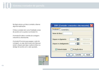 44
Na lógica temos um bloco contador, observe
algumas explicações.
O bloco contador tem como finalidade contar
de acordo com os pulsos na entrada Cnt.
A entrada Dir altera o sentido de contagem:
crescente ou decrescente.
A entrada R funciona para apagar o valor de
contagem, ou seja, levá-lo para zero.Veja que
existe o disparo para ligar a saída do bloco ou
desligar de acordo com o valor ajustado.
Sistema contador de garrafa
10
•Manual_LOGO_AGO_13.indd 44 8/15/13 11:05 AM
 