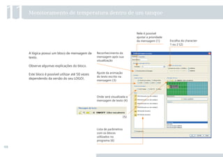 48
A lógica possui um bloco de mensagem de
texto.
Observe algumas explicações do bloco.
Este bloco é possível utilizar até 50 vezes
dependendo da versão do seu LOGO!.
11Monitoramento de temperatura dentro de um tanque
Lista de parâmetros
com os blocos
utilizados no
programa (6)
Escolha do character
1 ou 2 (2)
Nele é possível
ajustar a prioridade
da mensagem (1)
Onde será visualizada a
mensagem de texto (4)
(5)
Ajuste da animação
do texto escrito na
mensagem (3)
Reconhecimento da
mensagem após sua
visualização
•Manual_LOGO_AGO_13.indd 48 8/15/13 11:05 AM
 