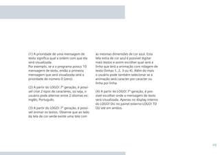 49
as mesmas dimensões de cor azul. Esta
tela extra de cor azul é possível digitar
mais textos e assim escolher qual será a
linha que terá a animação com rolagem de
texto (linhas 1, 2, 3 ou 4). Além do mais
o usuário pode também selecionar se a
animação será caracter por caracter ou
linha por linha.
(4) A partir do LOGO! 7ª geração, é pos-
sível escolher onde a mensagem de texto
será visualizada. Apenas no display interno
do LOGO! OU no painel externo LOGO! TD
OU até em ambos.
(1) A prioridade de uma mensagem de
texto significa qual a ordem com que ela
será visualizada.
Por exemplo, se a o programa possui 10
mensagens de texto, então a primeira
mensagem que será visualizada será a
prioridade de número 0 (zero).
(2) A partir do LOGO! 7ª geração, é possí-
vel criar 2 tipos de caracteres, ou seja, o
usuário pode alternar entre 2 idiomas ex:
Inglês, Português.
(3) A partir do LOGO! 7ª geração, é possí-
vel animar os textos. Observe que ao lado
da tela de cor verde existe uma tela com
•Manual_LOGO_AGO_13.indd 49 8/15/13 11:05 AM
 