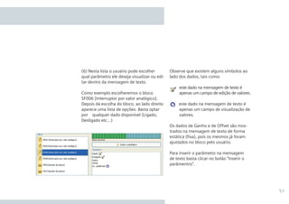 51
Observe que existem alguns símbolos ao
lado dos dados, tais como:
	 este dado na mensagem de texto é
apenas um campo de edição de valores.
este dado na mensagem de texto é
apenas um campo de visualização de
valores.
Os dados de Ganho e de Offset são mos-
trados na mensagem de texto de forma
estática (fixa), pois os mesmos já foram
ajustados no bloco pelo usuário.
Para inserir o parâmetro na mensagem
de texto basta clicar no botão “Inserir o
parâmentro”.
(6) Nesta lista o usuário pode escolher
qual parâmetro ele deseja visualizar ou edi-
tar dentro da mensagem de texto.
Como exemplo escolheremos o bloco
SF006 [Interruptor por valor analógico].
Depois da escolha do bloco, ao lado direito
aparece uma lista de opções. Basta optar
por qualquer dado disponível (Ligado,
Desligado etc...)
•Manual_LOGO_AGO_13.indd 51 8/15/13 11:05 AM
 