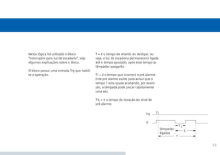 53
T = é o tempo de retardo ao desligar, ou
seja, a luz de escadaria permanecerá ligada
até o tempo ajustado, após esse tempo as
lâmpadas apagarão.
T! = é o tempo que ocorrerá o pré alarme.
Este pré alarme existe para avisar que o
tempo T esta quase acabando, por exem-
plo, a lâmpada pode piscar rapidamente
uma vez.
T!L = é o tempo de duração do sinal de
pré alarme.
Nesta lógica foi utilizado o bloco
“interruptor para luz de escadaria”, veja
algumas explicações sobre o bloco.
O bloco possui uma entrada Trg que habili-
ta a operação.
•Manual_LOGO_AGO_13.indd 53 8/15/13 11:05 AM
 