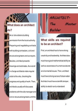 2
What does an architect
do?
He or she obtains building
permissionfromthe localauthority.
Preparing and negotiatingcontracts
with buildingcontractors, civiland
structuralengineers and surveyors.
Besides, architect presents
drawings and estimates. As overall
in-charge architects make regular
visits to the site, checkingthe
progress and quality of work. Then,
architects usuallywilldiscusses
problems with the site manager and
civil or structuralengineers untilthe
constructionis complete and ready
for the client's use.
What skills are required
to be an architect?
First, an architect has to have strong
creativity and leadership. Architectalso
must have good mathematical abilityas
well as awareness of current social and
environmental issues. Then, architect
must have strong senseof observation.
Architect must have scientific temper,
ability to sketch and understand
complicatedlegal language relatedto
the profession also.
ARCHITECT–
The Master
Builder
 