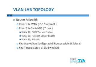VLAN LAB TOPOLOGY
 Router MikroTIk
 Ether1 Ke WAN ( ISP / Internet )
 Ether2 Ke SwitchOS ( Trunk )
 VLAN 10, DHCP Server Enable
 VLAN 20, Hotspot Server Enable
 VLAN 30, IP Static
 Kita Asumsikan Konfigurasi di Router telah di Selesai.
 Kita Tinggal Setup di Sisi SwitchOS
14
 