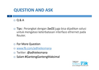 QUESTION AND ASK
 Q & A
 Tips : Perangkat dengan SwOS juga bisa dijadikan solusi
untuk mengatasi keterbatasan interface ethernet pada
Router.
 For More Question
 www.fb.com/adhielesmana
 Twitter: @adhielesmana
 Salam #GantengGantengMaksimal
18
 