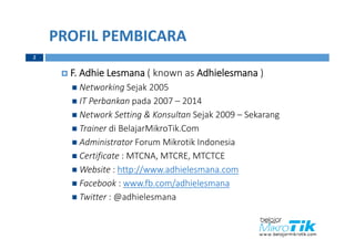 PROFIL PEMBICARA
2
 F. Adhie Lesmana ( known as Adhielesmana )
 Networking Sejak 2005
 IT Perbankan pada 2007 – 2014
 Network Setting & Konsultan Sejak 2009 – Sekarang
 Trainer di BelajarMikroTik.Com
 Administrator Forum Mikrotik Indonesia
 Certificate : MTCNA, MTCRE, MTCTCE
 Website : http://www.adhielesmana.com
 Facebook : www.fb.com/adhielesmana
 Twitter : @adhielesmana
 