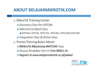 ABOUT BELAJARMIKROTIK.COM
3
 MikroTik Training Center
 Discovery Class Pre-MTCNA
 MikroTik Certified Class
 MTCNA, MTCRE, MTCTCE, MTCWE, MTCUME,MTCINE
 Integration Class & Online Class
 Promo Training Bulan Maret
 #MikroTik #Bootcamp #MTCWE Class
 Khusus Pendaftar Hari Ini Free RB951-2n
 Register di www.belajarmikrotik.co.id/jadwal
 