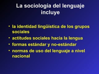 La sociología del lenguaje
incluye
• la identidad lingüística de los grupos
sociales
• actitudes sociales hacia la lengua
• formas estándar y no-estándar
• normas de uso del lenguaje a nivel
nacional
 