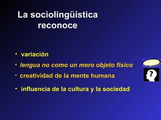 La sociolingüística
reconoce
• variación
• influencia de la cultura y la sociedad
• creatividad de la mente humana
• lengua no como un mero objeto físico
 