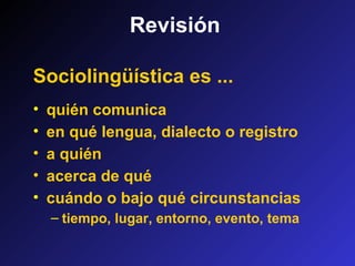 Revisión
Sociolingüística es ...
• quién comunica
• en qué lengua, dialecto o registro
• a quién
• acerca de qué
• cuándo o bajo qué circunstancias
– tiempo, lugar, entorno, evento, tema
 