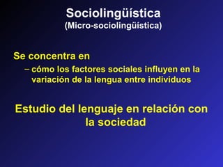 Sociolingüística
(Micro-sociolingüística)
Se concentra en
– cómo los factores sociales influyen en la
variación de la lengua entre individuos
Estudio del lenguaje en relación con
la sociedad
 