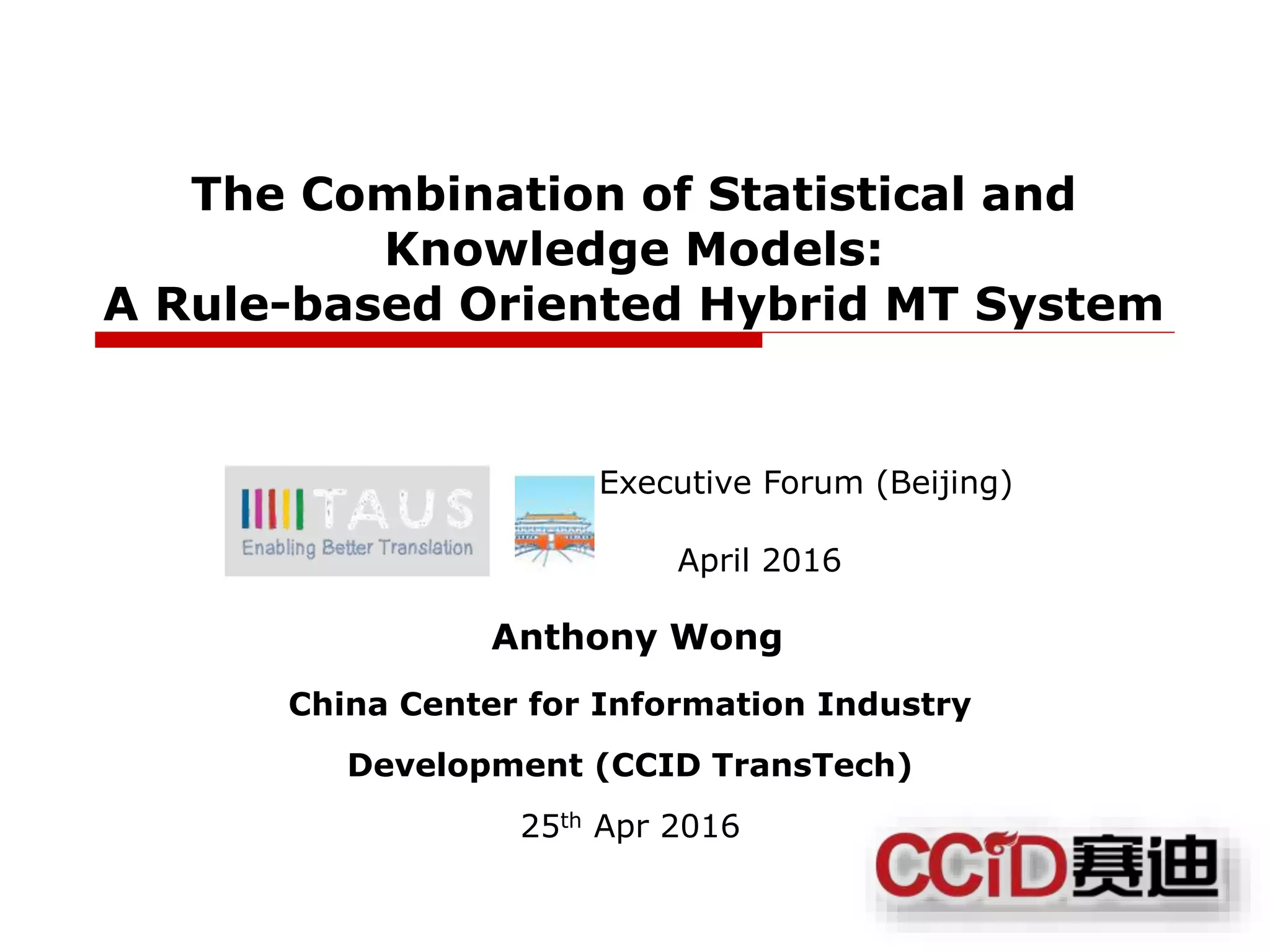 1
The Combination of Statistical and
Knowledge Models:
A Rule-based Oriented Hybrid MT System
Executive Forum (Beijing)
April 2016
Anthony Wong
China Center for Information Industry
Development (CCID TransTech)
25th Apr 2016
 