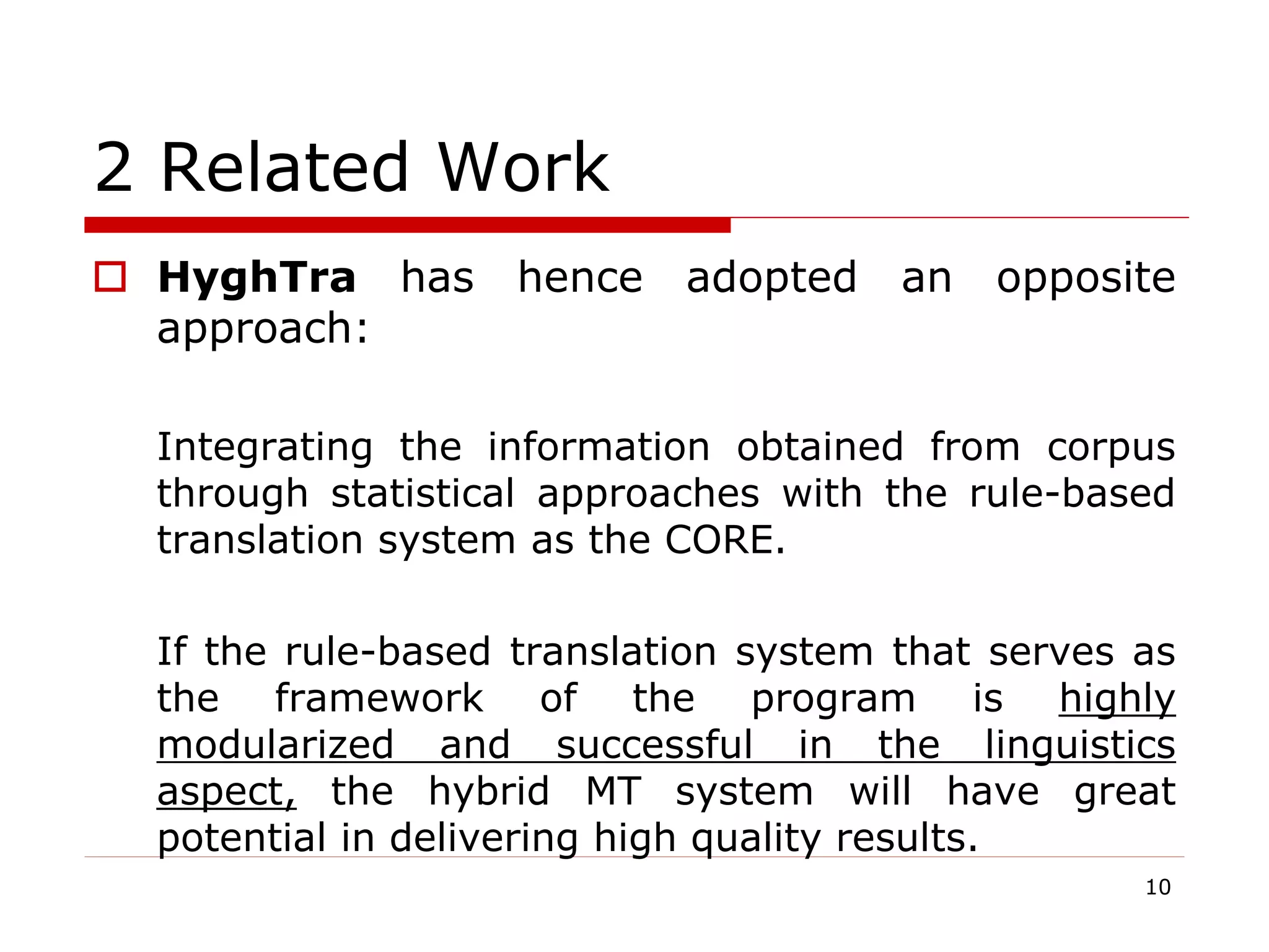 2 Related Work
 HyghTra has hence adopted an opposite
approach:
Integrating the information obtained from corpus
through statistical approaches with the rule-based
translation system as the CORE.
If the rule-based translation system that serves as
the framework of the program is highly
modularized and successful in the linguistics
aspect, the hybrid MT system will have great
potential in delivering high quality results.
10
 