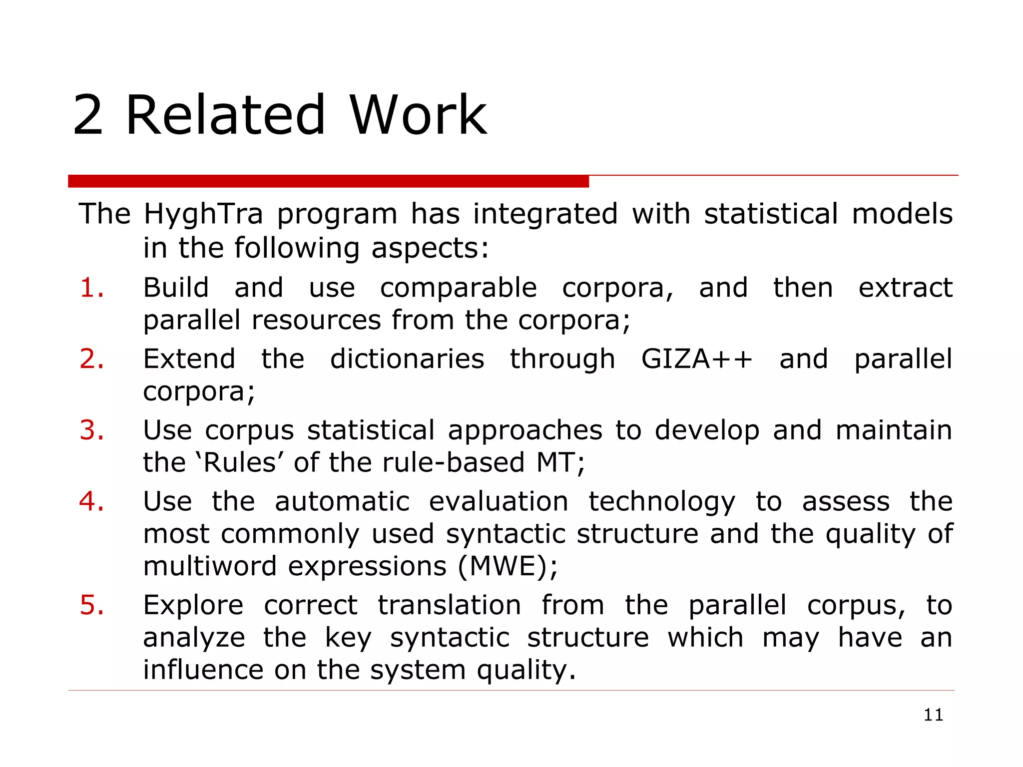 2 Related Work
The HyghTra program has integrated with statistical models
in the following aspects:
1. Build and use comparable corpora, and then extract
parallel resources from the corpora;
2. Extend the dictionaries through GIZA++ and parallel
corpora;
3. Use corpus statistical approaches to develop and maintain
the ‘Rules’ of the rule-based MT;
4. Use the automatic evaluation technology to assess the
most commonly used syntactic structure and the quality of
multiword expressions (MWE);
5. Explore correct translation from the parallel corpus, to
analyze the key syntactic structure which may have an
influence on the system quality.
11
 