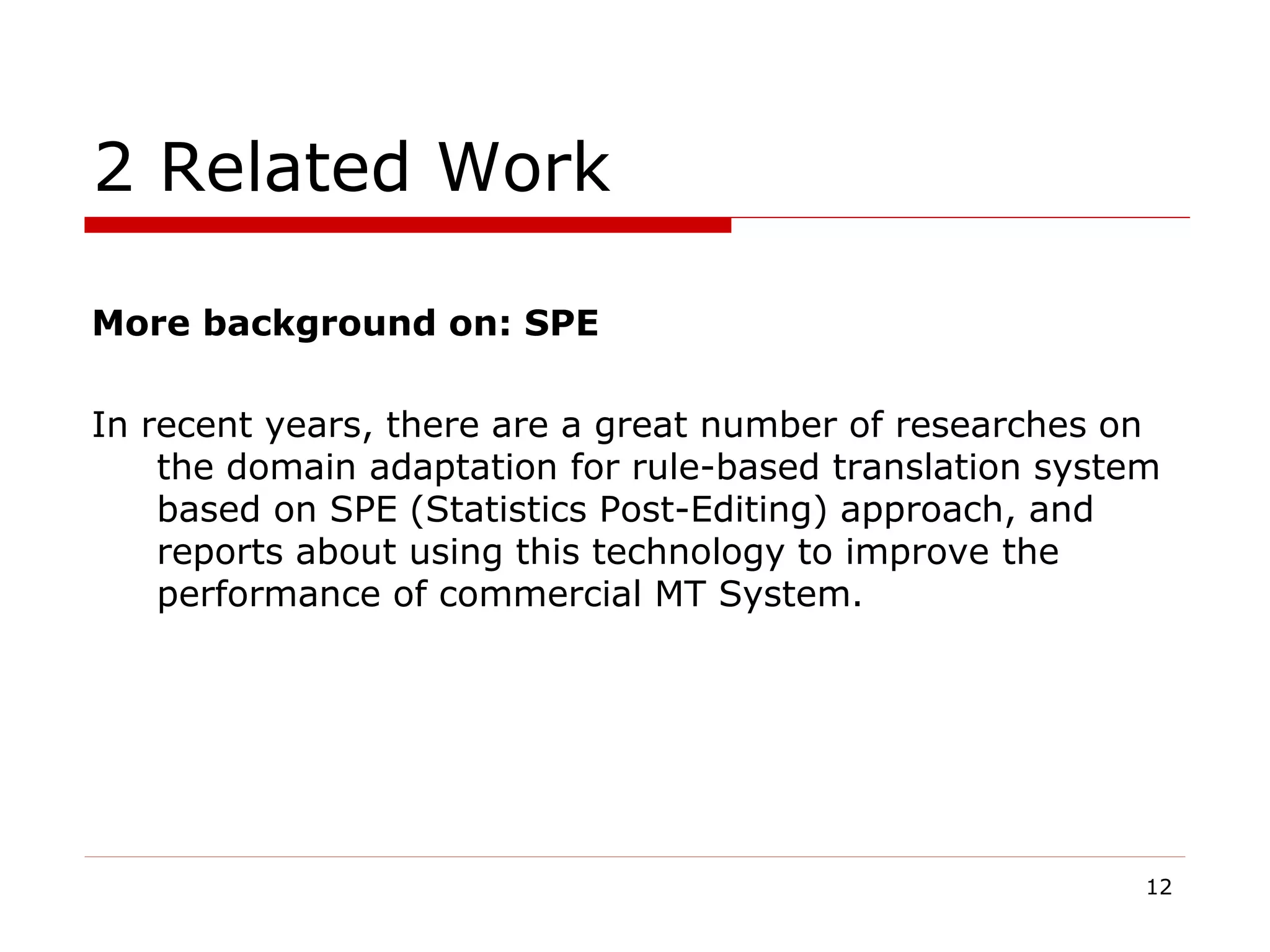 2 Related Work
More background on: SPE
In recent years, there are a great number of researches on
the domain adaptation for rule-based translation system
based on SPE (Statistics Post-Editing) approach, and
reports about using this technology to improve the
performance of commercial MT System.
12
 