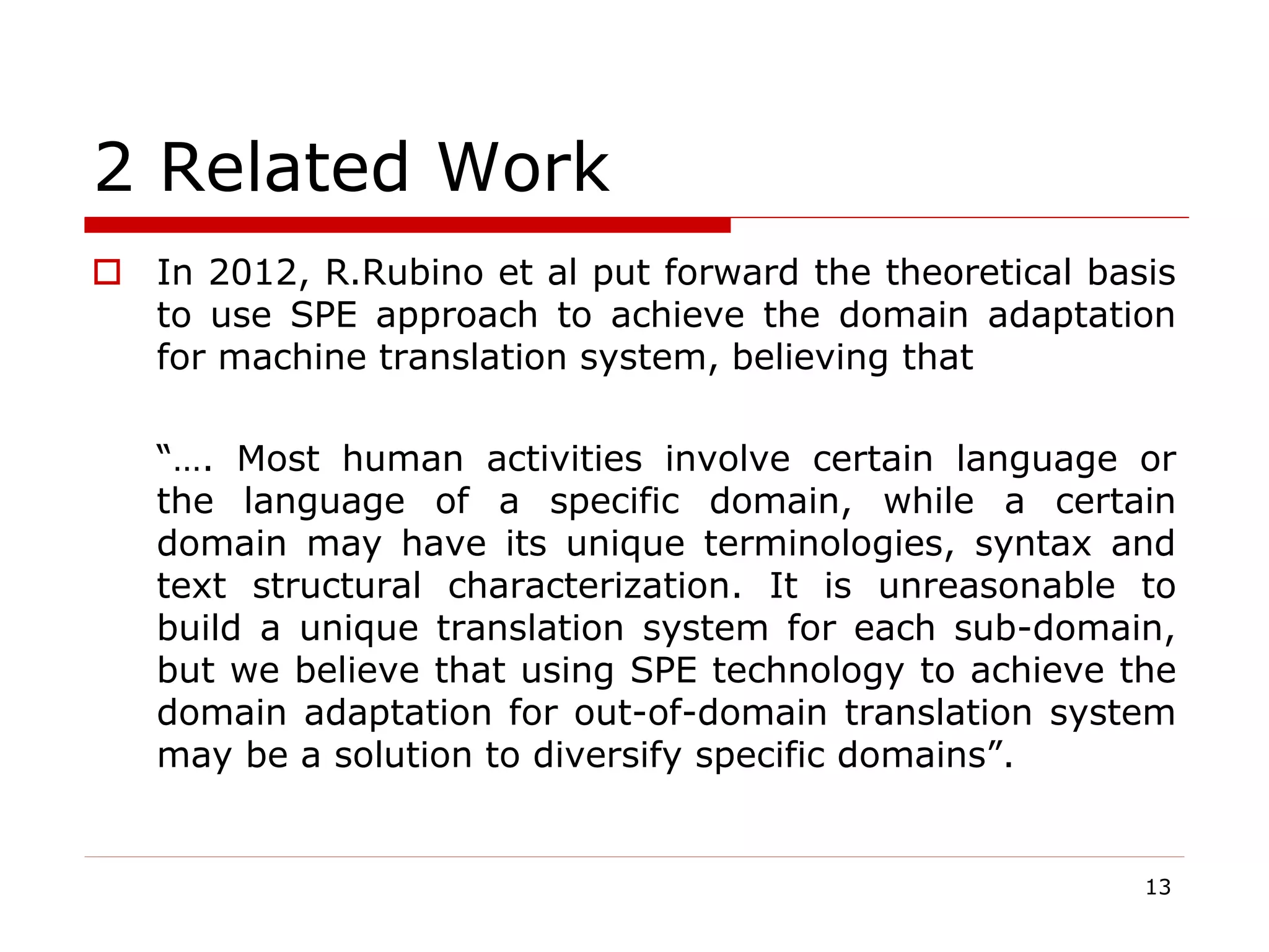 2 Related Work
 In 2012, R.Rubino et al put forward the theoretical basis
to use SPE approach to achieve the domain adaptation
for machine translation system, believing that
“…. Most human activities involve certain language or
the language of a specific domain, while a certain
domain may have its unique terminologies, syntax and
text structural characterization. It is unreasonable to
build a unique translation system for each sub-domain,
but we believe that using SPE technology to achieve the
domain adaptation for out-of-domain translation system
may be a solution to diversify specific domains”.
13
 