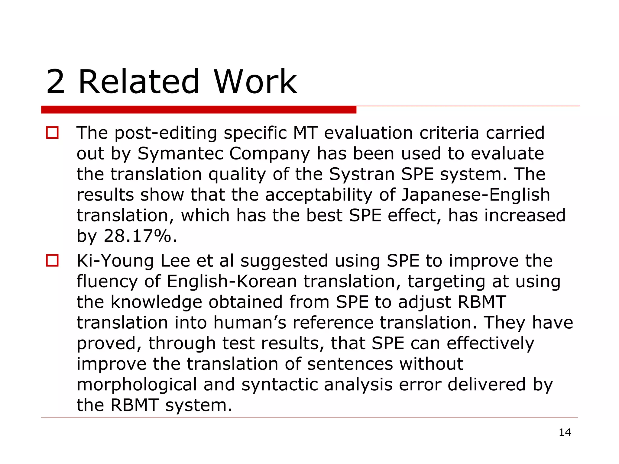 2 Related Work
 The post-editing specific MT evaluation criteria carried
out by Symantec Company has been used to evaluate
the translation quality of the Systran SPE system. The
results show that the acceptability of Japanese-English
translation, which has the best SPE effect, has increased
by 28.17%.
 Ki-Young Lee et al suggested using SPE to improve the
fluency of English-Korean translation, targeting at using
the knowledge obtained from SPE to adjust RBMT
translation into human’s reference translation. They have
proved, through test results, that SPE can effectively
improve the translation of sentences without
morphological and syntactic analysis error delivered by
the RBMT system.
14
 
