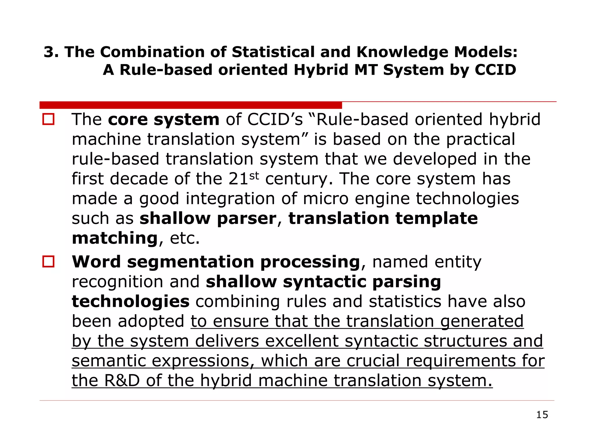 3. The Combination of Statistical and Knowledge Models:
A Rule-based oriented Hybrid MT System by CCID
 The core system of CCID’s “Rule-based oriented hybrid
machine translation system” is based on the practical
rule-based translation system that we developed in the
first decade of the 21st century. The core system has
made a good integration of micro engine technologies
such as shallow parser, translation template
matching, etc.
 Word segmentation processing, named entity
recognition and shallow syntactic parsing
technologies combining rules and statistics have also
been adopted to ensure that the translation generated
by the system delivers excellent syntactic structures and
semantic expressions, which are crucial requirements for
the R&D of the hybrid machine translation system.
15
 