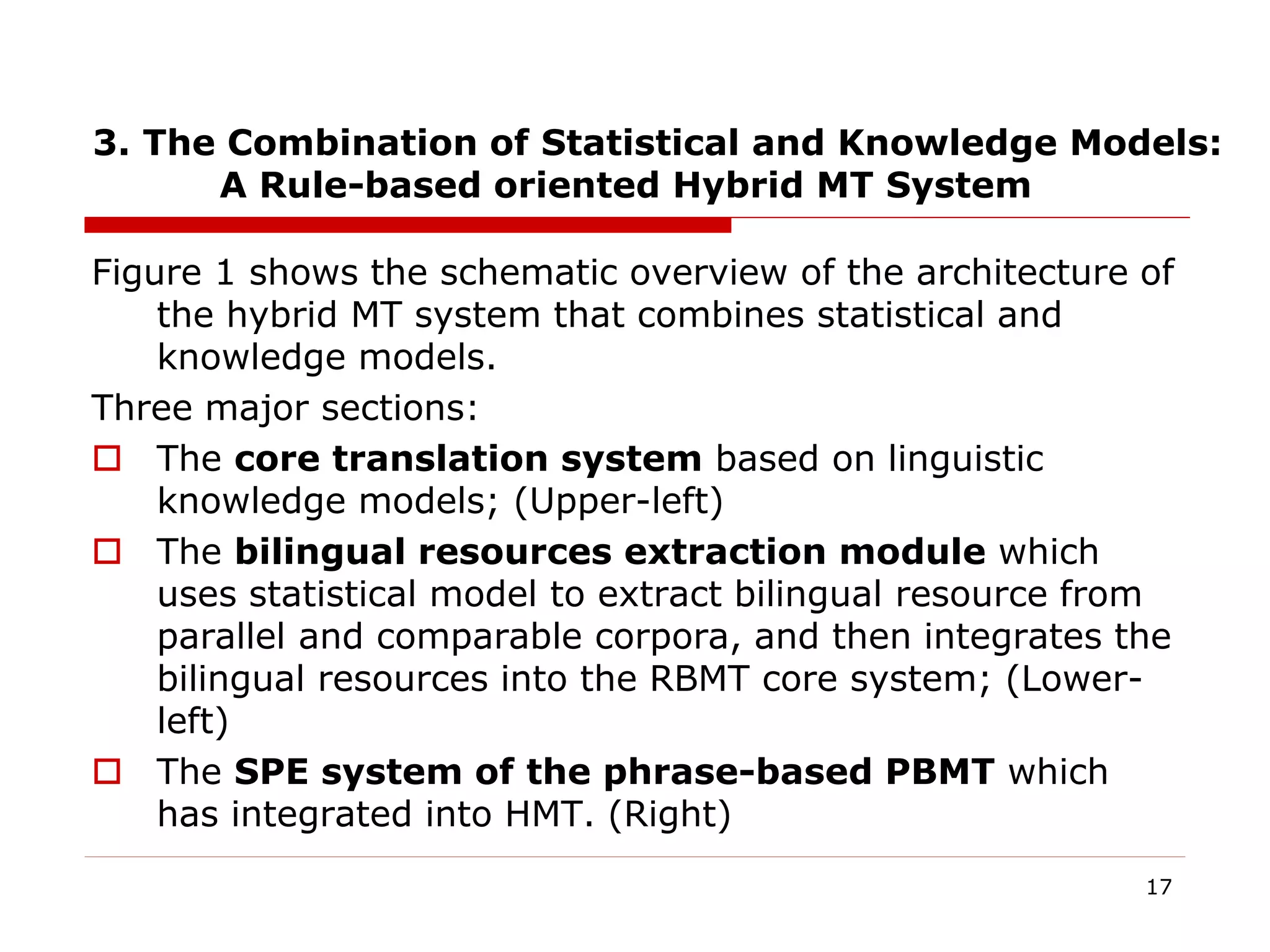 3. The Combination of Statistical and Knowledge Models:
A Rule-based oriented Hybrid MT System
Figure 1 shows the schematic overview of the architecture of
the hybrid MT system that combines statistical and
knowledge models.
Three major sections:
 The core translation system based on linguistic
knowledge models; (Upper-left)
 The bilingual resources extraction module which
uses statistical model to extract bilingual resource from
parallel and comparable corpora, and then integrates the
bilingual resources into the RBMT core system; (Lower-
left)
 The SPE system of the phrase-based PBMT which
has integrated into HMT. (Right)
17
 