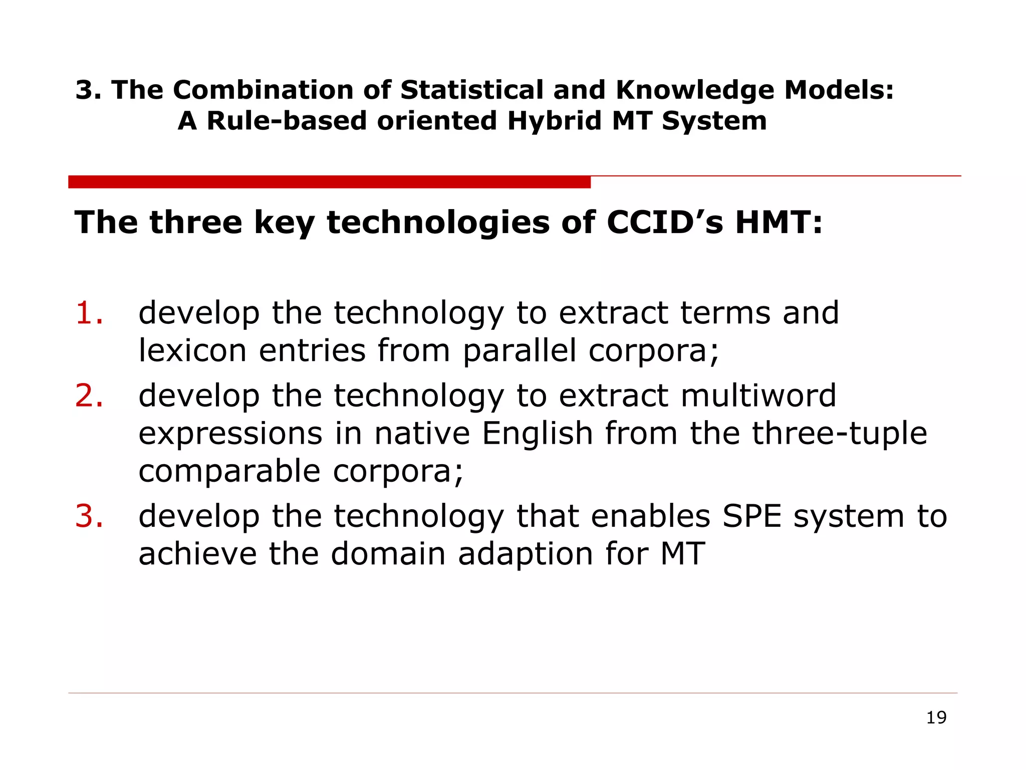 3. The Combination of Statistical and Knowledge Models:
A Rule-based oriented Hybrid MT System
The three key technologies of CCID’s HMT:
1. develop the technology to extract terms and
lexicon entries from parallel corpora;
2. develop the technology to extract multiword
expressions in native English from the three-tuple
comparable corpora;
3. develop the technology that enables SPE system to
achieve the domain adaption for MT
19
 