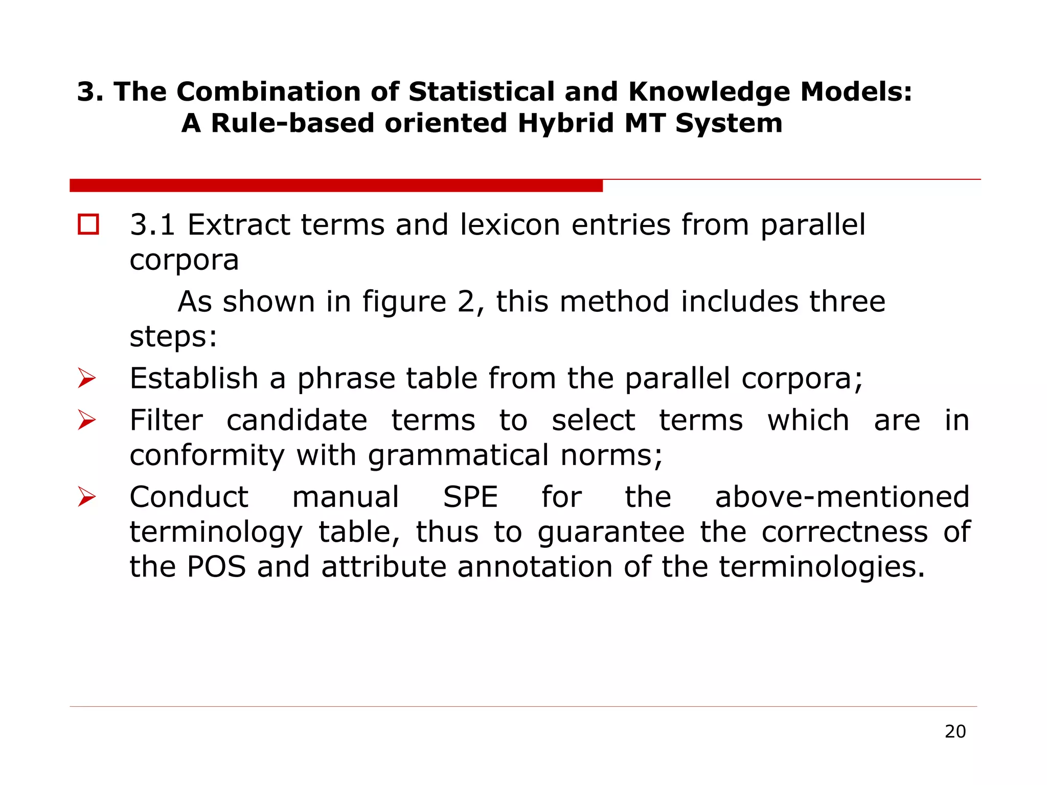 3. The Combination of Statistical and Knowledge Models:
A Rule-based oriented Hybrid MT System
 3.1 Extract terms and lexicon entries from parallel
corpora
As shown in figure 2, this method includes three
steps:
 Establish a phrase table from the parallel corpora;
 Filter candidate terms to select terms which are in
conformity with grammatical norms;
 Conduct manual SPE for the above-mentioned
terminology table, thus to guarantee the correctness of
the POS and attribute annotation of the terminologies.
20
 