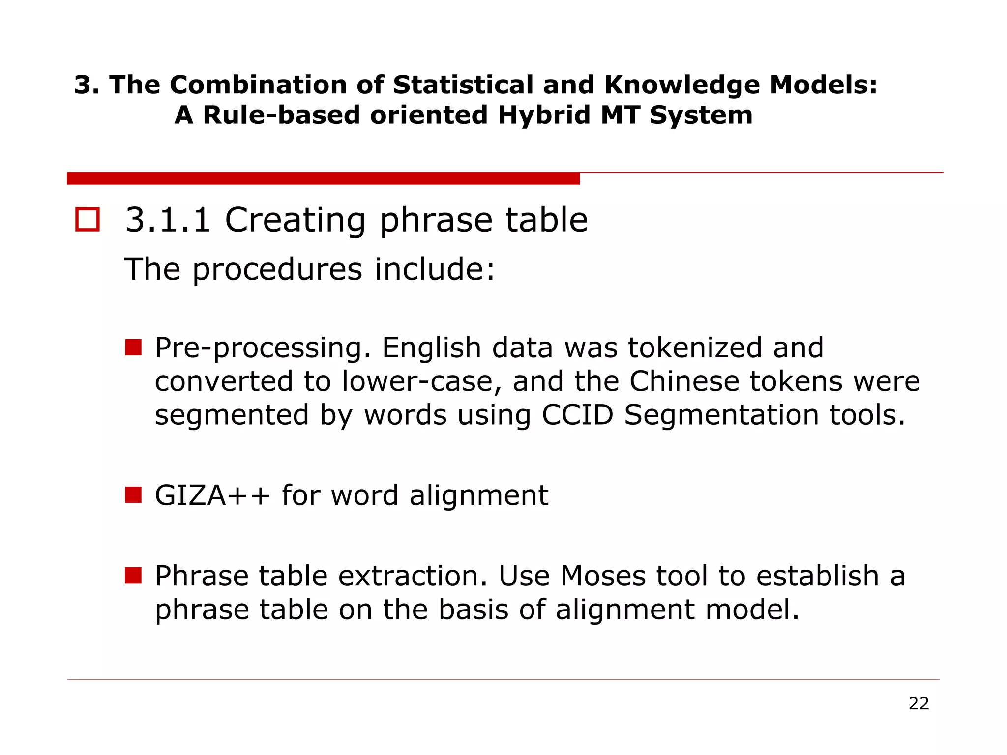 3. The Combination of Statistical and Knowledge Models:
A Rule-based oriented Hybrid MT System
 3.1.1 Creating phrase table
The procedures include:
 Pre-processing. English data was tokenized and
converted to lower-case, and the Chinese tokens were
segmented by words using CCID Segmentation tools.
 GIZA++ for word alignment
 Phrase table extraction. Use Moses tool to establish a
phrase table on the basis of alignment model.
22
 
