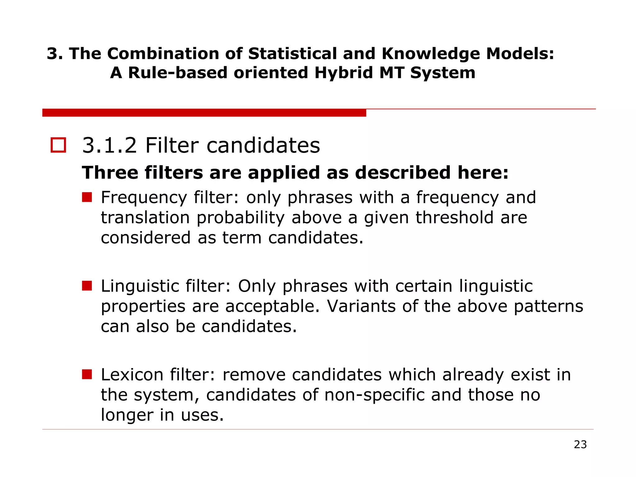 3. The Combination of Statistical and Knowledge Models:
A Rule-based oriented Hybrid MT System
 3.1.2 Filter candidates
Three filters are applied as described here:
 Frequency filter: only phrases with a frequency and
translation probability above a given threshold are
considered as term candidates.
 Linguistic filter: Only phrases with certain linguistic
properties are acceptable. Variants of the above patterns
can also be candidates.
 Lexicon filter: remove candidates which already exist in
the system, candidates of non-specific and those no
longer in uses.
23
 
