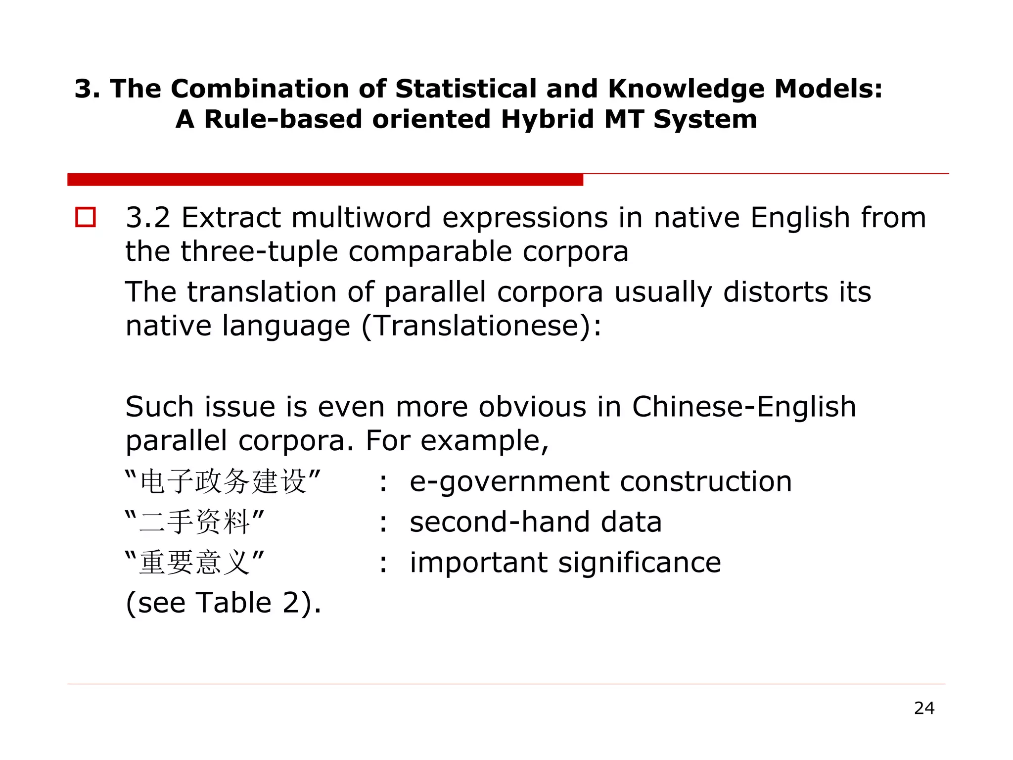 3. The Combination of Statistical and Knowledge Models:
A Rule-based oriented Hybrid MT System
 3.2 Extract multiword expressions in native English from
the three-tuple comparable corpora
The translation of parallel corpora usually distorts its
native language (Translationese):
Such issue is even more obvious in Chinese-English
parallel corpora. For example,
“电子政务建设” : e-government construction
“二手资料” : second-hand data
“重要意义” : important significance
(see Table 2).
24
 