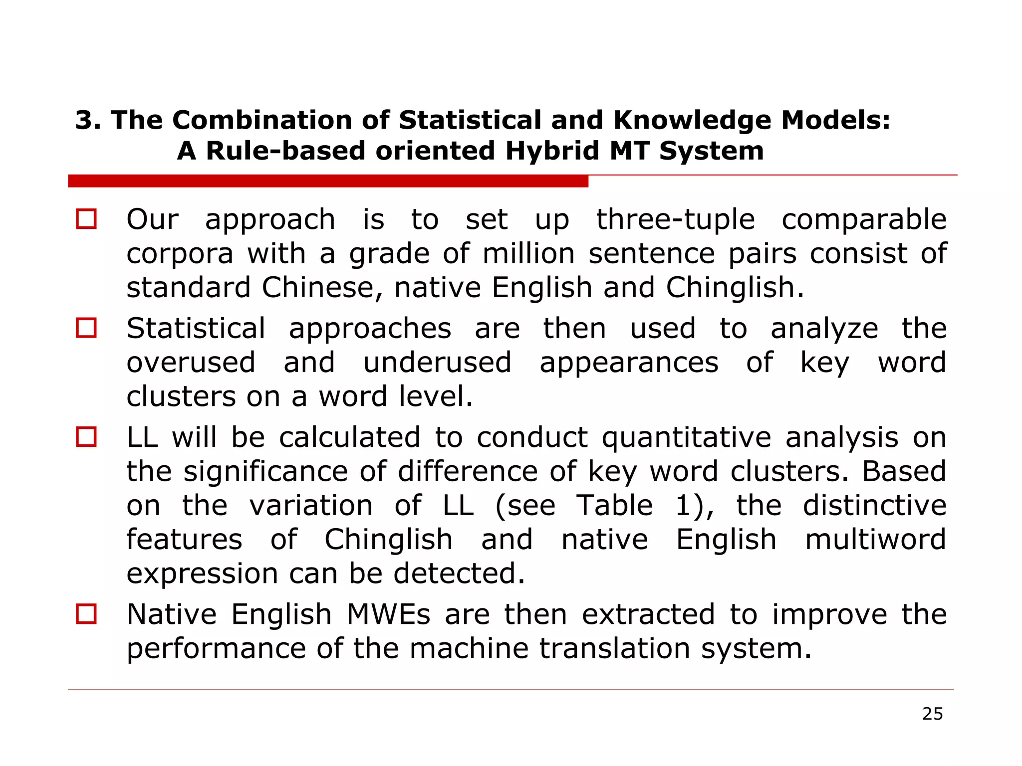 3. The Combination of Statistical and Knowledge Models:
A Rule-based oriented Hybrid MT System
 Our approach is to set up three-tuple comparable
corpora with a grade of million sentence pairs consist of
standard Chinese, native English and Chinglish.
 Statistical approaches are then used to analyze the
overused and underused appearances of key word
clusters on a word level.
 LL will be calculated to conduct quantitative analysis on
the significance of difference of key word clusters. Based
on the variation of LL (see Table 1), the distinctive
features of Chinglish and native English multiword
expression can be detected.
 Native English MWEs are then extracted to improve the
performance of the machine translation system.
25
 
