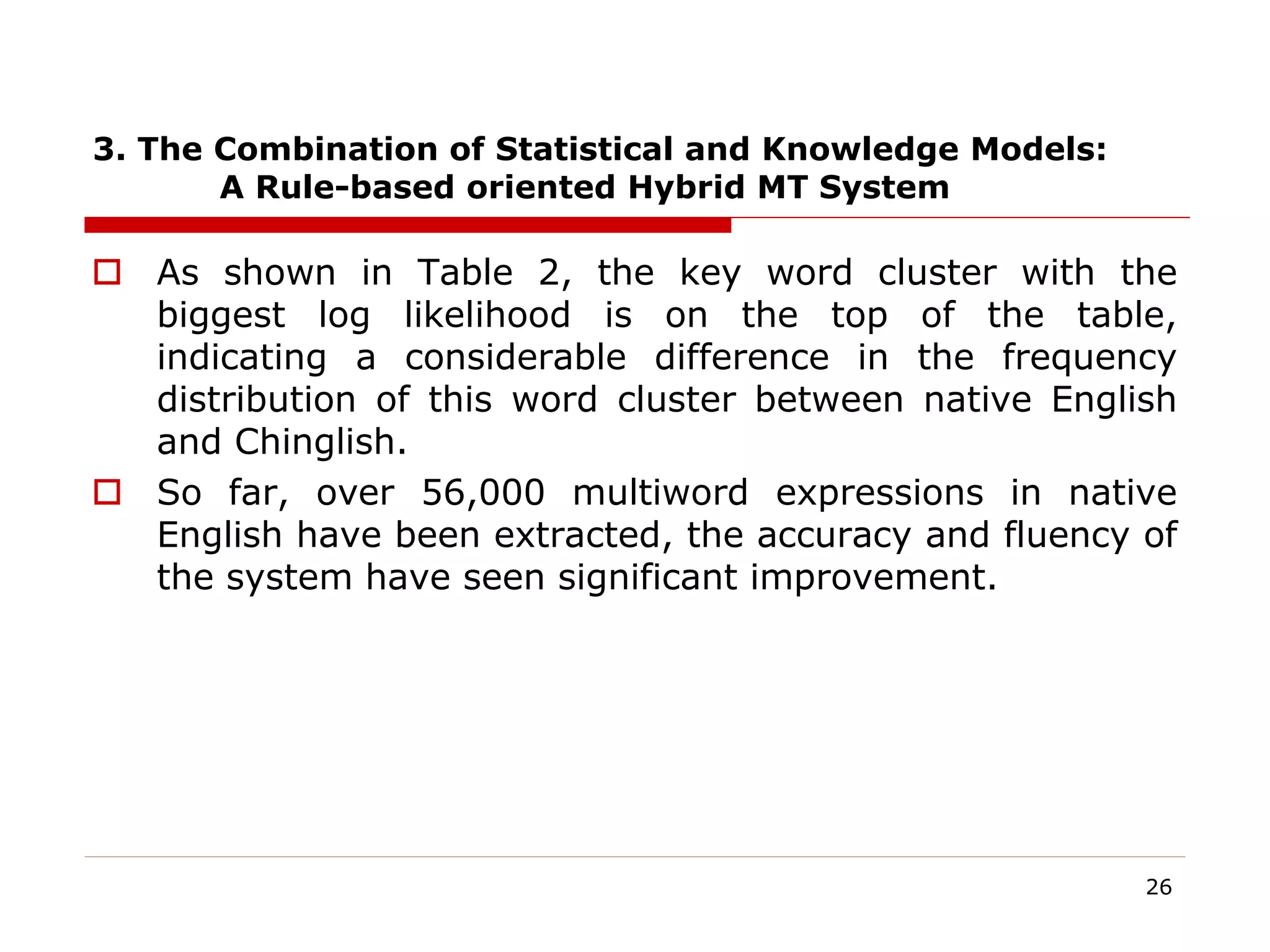 3. The Combination of Statistical and Knowledge Models:
A Rule-based oriented Hybrid MT System
 As shown in Table 2, the key word cluster with the
biggest log likelihood is on the top of the table,
indicating a considerable difference in the frequency
distribution of this word cluster between native English
and Chinglish.
 So far, over 56,000 multiword expressions in native
English have been extracted, the accuracy and fluency of
the system have seen significant improvement.
26
 
