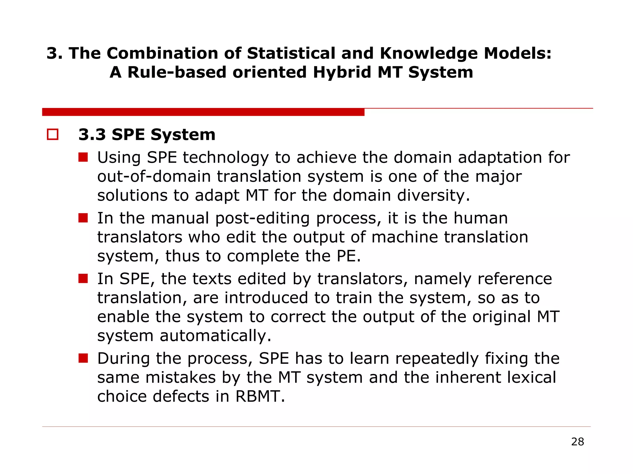 3. The Combination of Statistical and Knowledge Models:
A Rule-based oriented Hybrid MT System
 3.3 SPE System
 Using SPE technology to achieve the domain adaptation for
out-of-domain translation system is one of the major
solutions to adapt MT for the domain diversity.
 In the manual post-editing process, it is the human
translators who edit the output of machine translation
system, thus to complete the PE.
 In SPE, the texts edited by translators, namely reference
translation, are introduced to train the system, so as to
enable the system to correct the output of the original MT
system automatically.
 During the process, SPE has to learn repeatedly fixing the
same mistakes by the MT system and the inherent lexical
choice defects in RBMT.
28
 