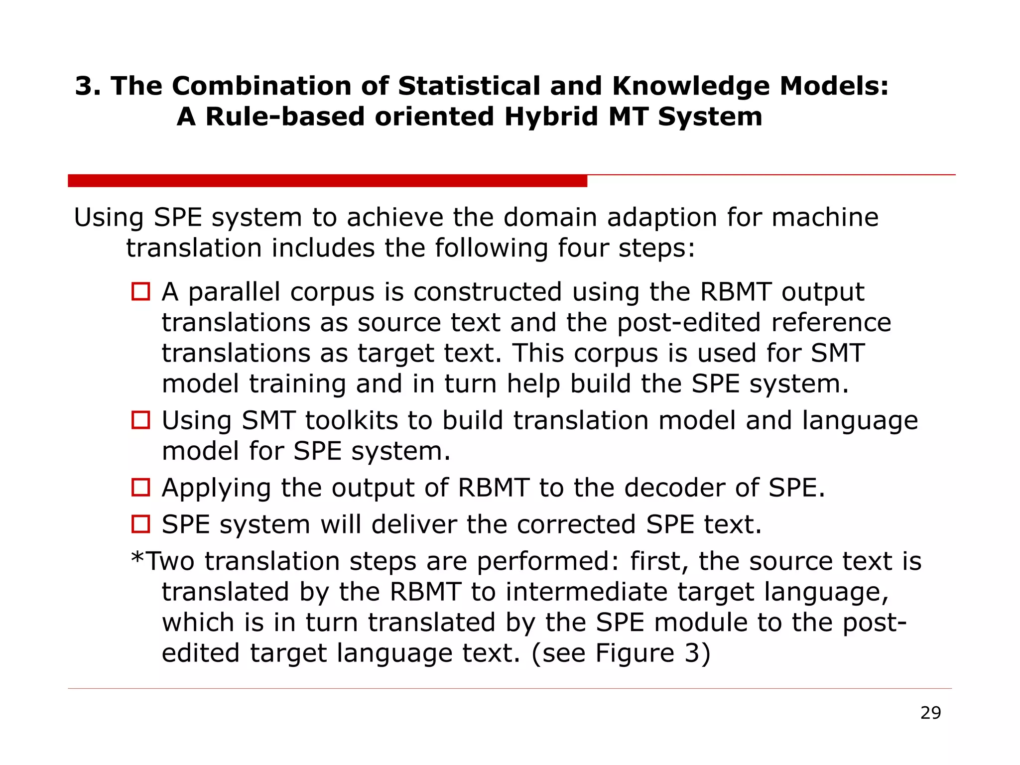 3. The Combination of Statistical and Knowledge Models:
A Rule-based oriented Hybrid MT System
Using SPE system to achieve the domain adaption for machine
translation includes the following four steps:
29
 A parallel corpus is constructed using the RBMT output
translations as source text and the post-edited reference
translations as target text. This corpus is used for SMT
model training and in turn help build the SPE system.
 Using SMT toolkits to build translation model and language
model for SPE system.
 Applying the output of RBMT to the decoder of SPE.
 SPE system will deliver the corrected SPE text.
*Two translation steps are performed: first, the source text is
translated by the RBMT to intermediate target language,
which is in turn translated by the SPE module to the post-
edited target language text. (see Figure 3)
 